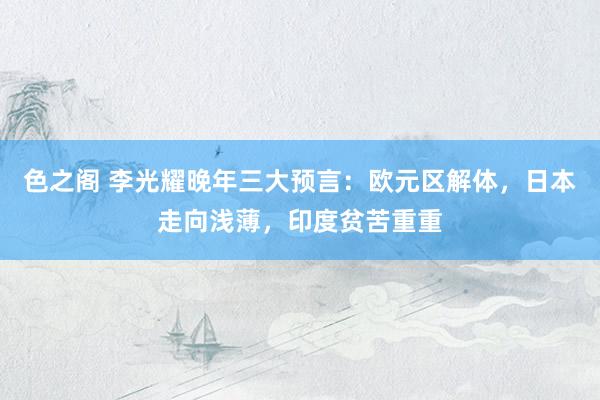 色之阁 李光耀晚年三大预言：欧元区解体，日本走向浅薄，印度贫苦重重