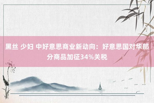 黑丝 少妇 中好意思商业新动向：好意思国对华部分商品加征34%关税