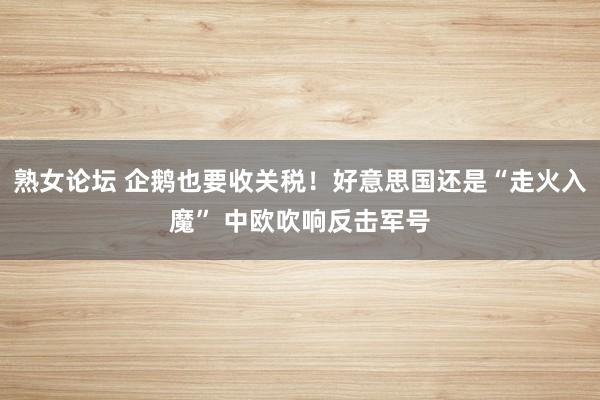 熟女论坛 企鹅也要收关税！好意思国还是“走火入魔” 中欧吹响反击军号