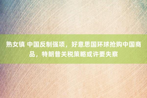 熟女镇 中国反制强项，好意思国环球抢购中国商品，特朗普关税策略或许要失察