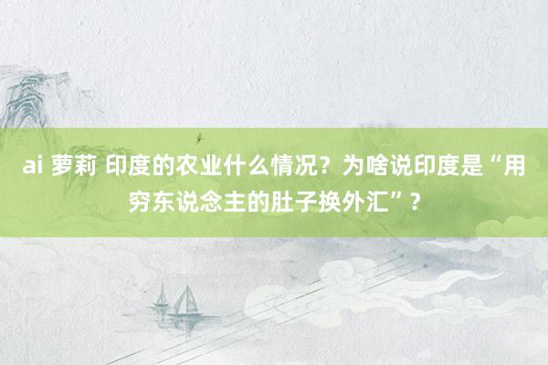 ai 萝莉 印度的农业什么情况？为啥说印度是“用穷东说念主的肚子换外汇”？