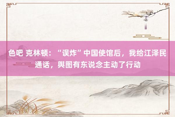 色吧 克林顿：“误炸”中国使馆后，我给江泽民通话，舆图有东说念主动了行动