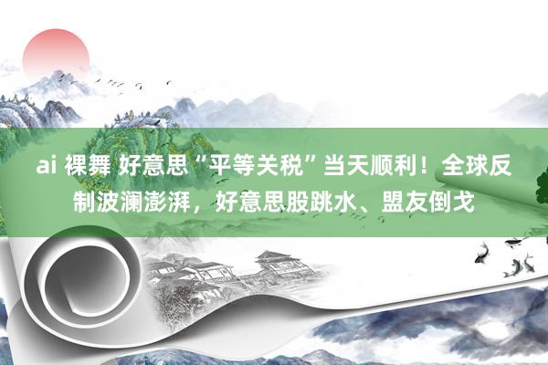 ai 裸舞 好意思“平等关税”当天顺利！全球反制波澜澎湃，好意思股跳水、盟友倒戈