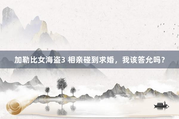 加勒比女海盗3 相亲碰到求婚，我该答允吗？
