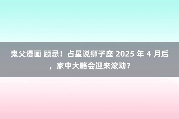 鬼父漫画 顾忌！占星说狮子座 2025 年 4 月后，家中大略会迎来滚动？