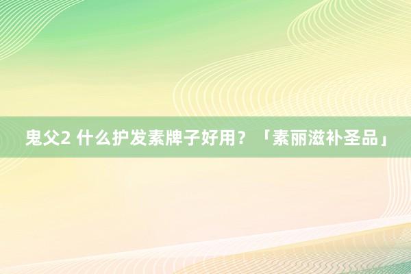 鬼父2 什么护发素牌子好用？「素丽滋补圣品」