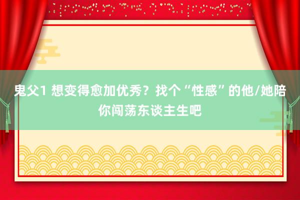 鬼父1 想变得愈加优秀？找个“性感”的他/她陪你闯荡东谈主生吧