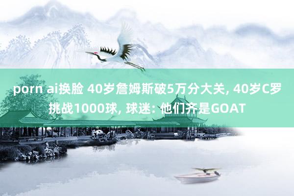 porn ai换脸 40岁詹姆斯破5万分大关, 40岁C罗挑战1000球, 球迷: 他们齐是GOAT