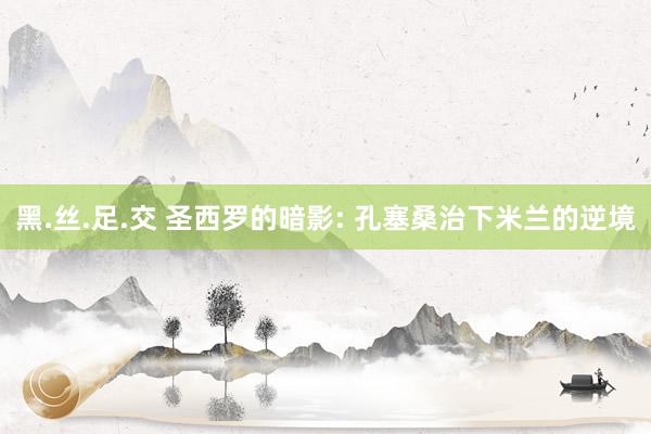 黑.丝.足.交 圣西罗的暗影: 孔塞桑治下米兰的逆境