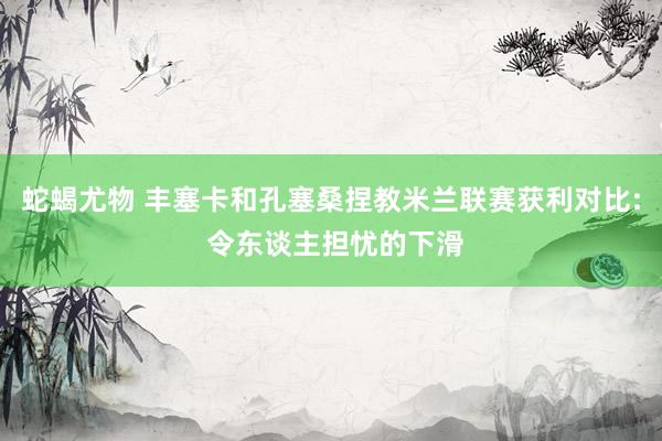 蛇蝎尤物 丰塞卡和孔塞桑捏教米兰联赛获利对比: 令东谈主担忧的下滑