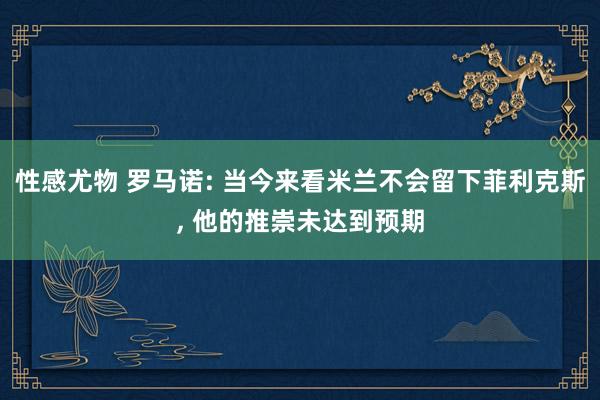 性感尤物 罗马诺: 当今来看米兰不会留下菲利克斯, 他的推崇未达到预期