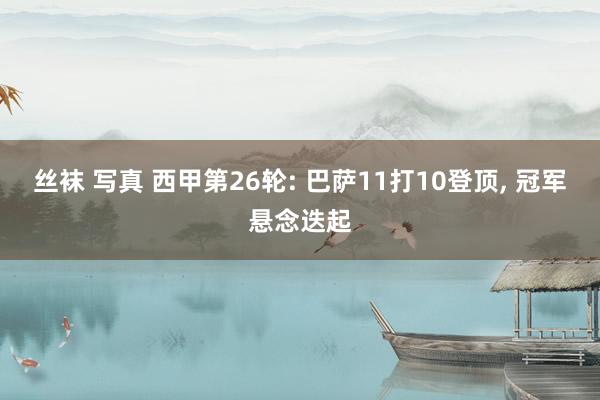 丝袜 写真 西甲第26轮: 巴萨11打10登顶, 冠军悬念迭起