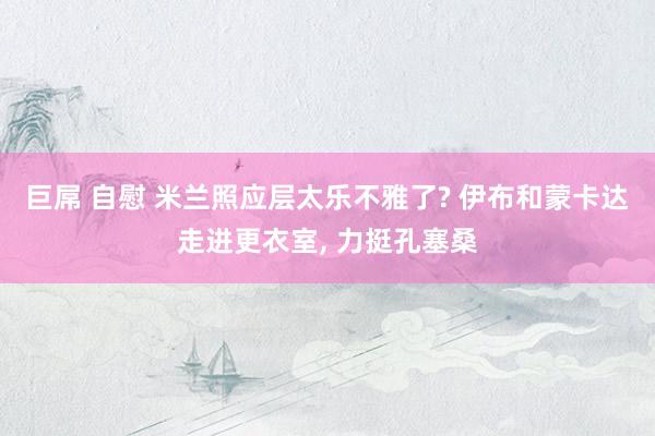 巨屌 自慰 米兰照应层太乐不雅了? 伊布和蒙卡达走进更衣室, 力挺孔塞桑