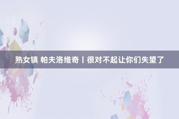 熟女镇 帕夫洛维奇丨很对不起让你们失望了