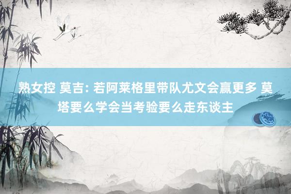 熟女控 莫吉: 若阿莱格里带队尤文会赢更多 莫塔要么学会当考验要么走东谈主