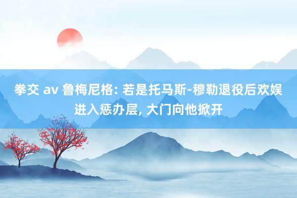 拳交 av 鲁梅尼格: 若是托马斯-穆勒退役后欢娱进入惩办层, 大门向他掀开