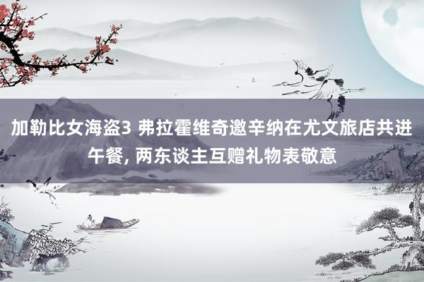 加勒比女海盗3 弗拉霍维奇邀辛纳在尤文旅店共进午餐, 两东谈主互赠礼物表敬意