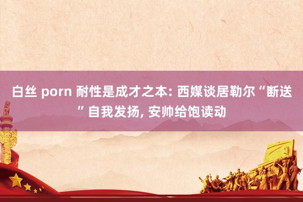 白丝 porn 耐性是成才之本: 西媒谈居勒尔“断送”自我发扬, 安帅给饱读动