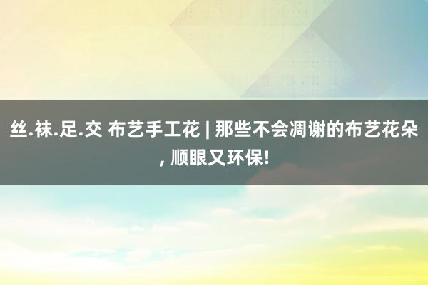 丝.袜.足.交 布艺手工花 | 那些不会凋谢的布艺花朵, 顺眼又环保!