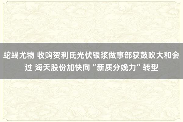 蛇蝎尤物 收购贺利氏光伏银浆做事部获鼓吹大和会过 海天股份加快向“新质分娩力”转型