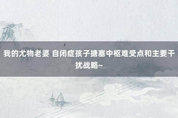 我的尤物老婆 自闭症孩子搪塞中枢难受点和主要干扰战略~