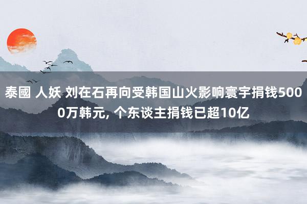 泰國 人妖 刘在石再向受韩国山火影响寰宇捐钱5000万韩元, 个东谈主捐钱已超10亿