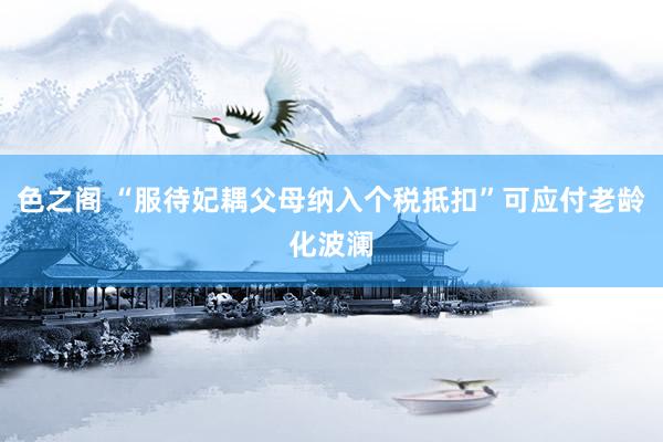 色之阁 “服待妃耦父母纳入个税抵扣”可应付老龄化波澜
