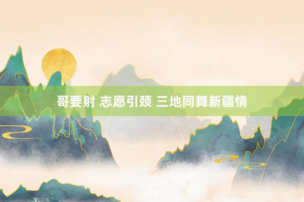 哥要射 志愿引颈 三地同舞新疆情