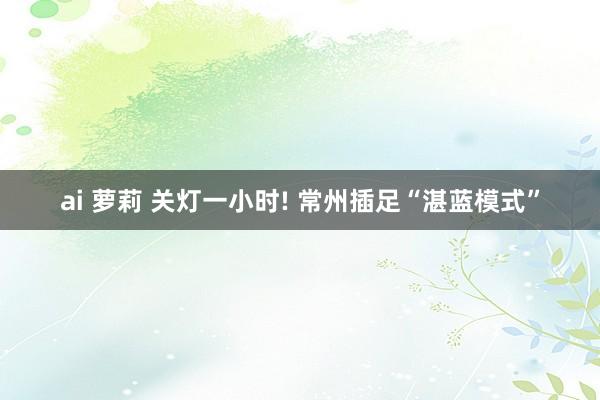 ai 萝莉 关灯一小时! 常州插足“湛蓝模式”