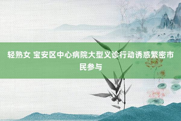 轻熟女 宝安区中心病院大型义诊行动诱惑繁密市民参与