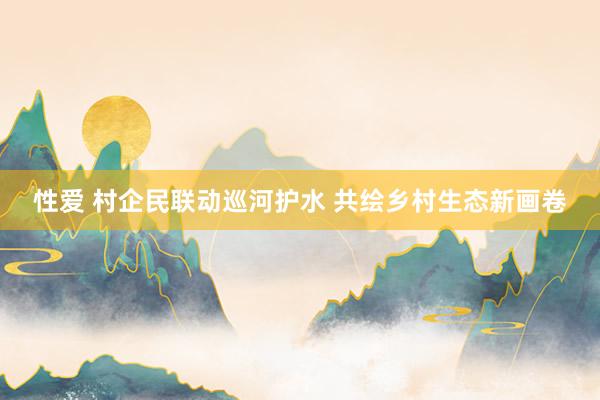 性爱 村企民联动巡河护水 共绘乡村生态新画卷