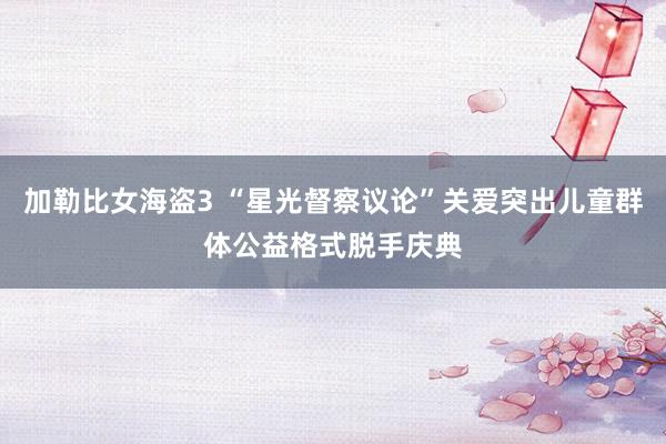 加勒比女海盗3 “星光督察议论”关爱突出儿童群体公益格式脱手庆典