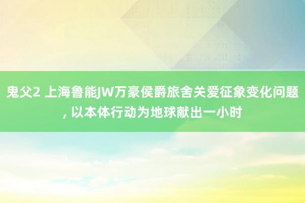 鬼父2 上海鲁能JW万豪侯爵旅舍关爱征象变化问题, 以本体行动为地球献出一小时