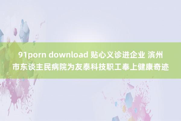 91porn download 贴心义诊进企业 滨州市东谈主民病院为友泰科技职工奉上健康奇迹