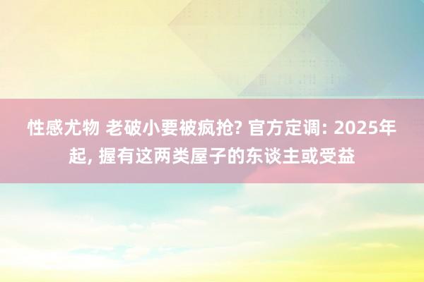 性感尤物 老破小要被疯抢? 官方定调: 2025年起, 握有这两类屋子的东谈主或受益