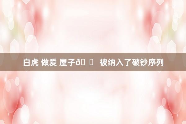 白虎 做爱 屋子🏠被纳入了破钞序列