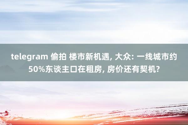 telegram 偷拍 楼市新机遇, 大众: 一线城市约50%东谈主口在租房, 房价还有契机?