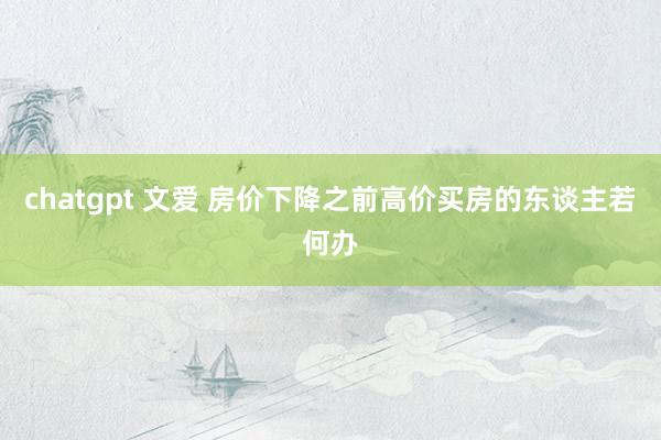 chatgpt 文爱 房价下降之前高价买房的东谈主若何办
