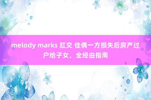 melody marks 肛交 佳偶一方损失后房产过户给子女，全经由指南