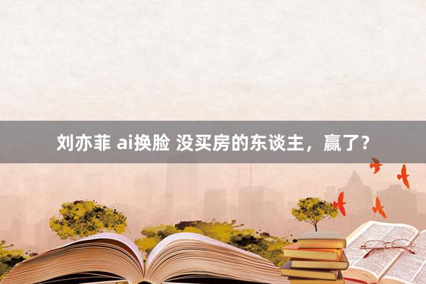刘亦菲 ai换脸 没买房的东谈主，赢了？