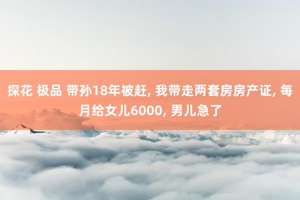 探花 极品 带孙18年被赶, 我带走两套房房产证, 每月给女儿6000, 男儿急了