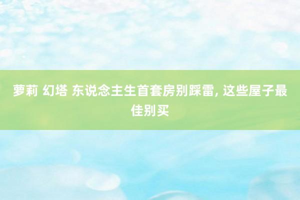 萝莉 幻塔 东说念主生首套房别踩雷, 这些屋子最佳别买