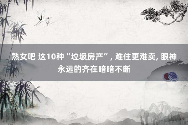 熟女吧 这10种“垃圾房产”, 难住更难卖, 眼神永远的齐在暗暗不断