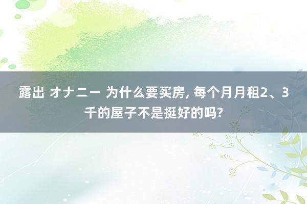 露出 オナニー 为什么要买房, 每个月月租2、3千的屋子不是挺好的吗?