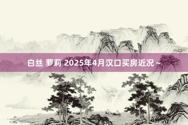 白丝 萝莉 2025年4月汉口买房近况～