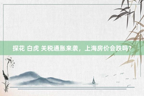 探花 白虎 关税通胀来袭，上海房价会跌吗？