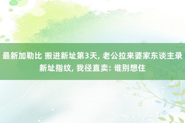 最新加勒比 搬进新址第3天, 老公拉来婆家东谈主录新址指纹, 我径直卖: 谁别想住