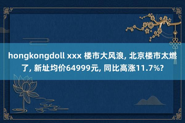 hongkongdoll xxx 楼市大风浪, 北京楼市太燃了, 新址均价64999元, 同比高涨11.7%?