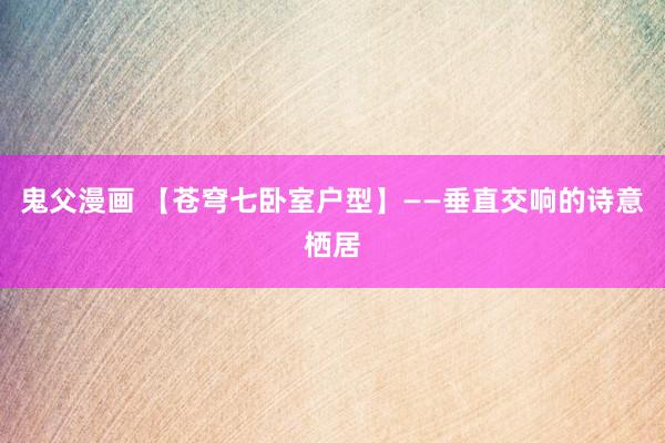 鬼父漫画 【苍穹七卧室户型】——垂直交响的诗意栖居