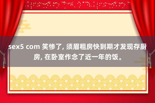 sex5 com 笑惨了, 须眉租房快到期才发现存厨房, 在卧室作念了近一年的饭。